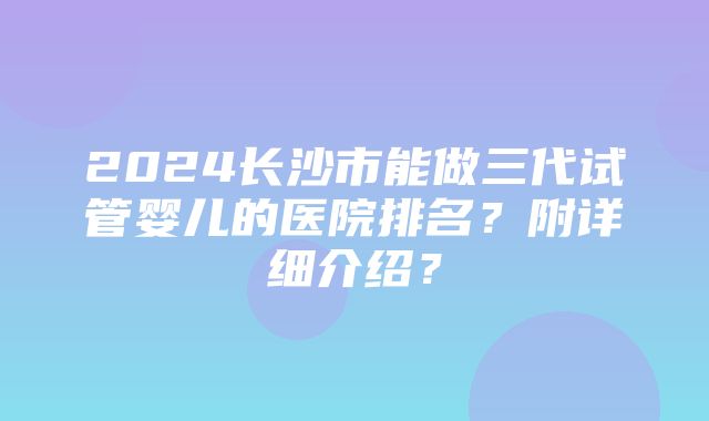 2024长沙市能做三代试管婴儿的医院排名？附详细介绍？