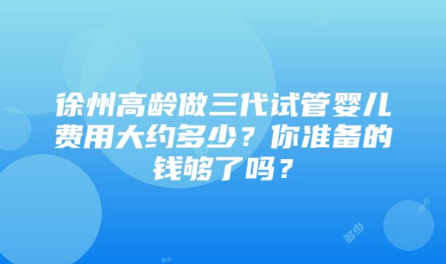 徐州高龄做三代试管婴儿费用大约多少？你准备的钱够了吗？