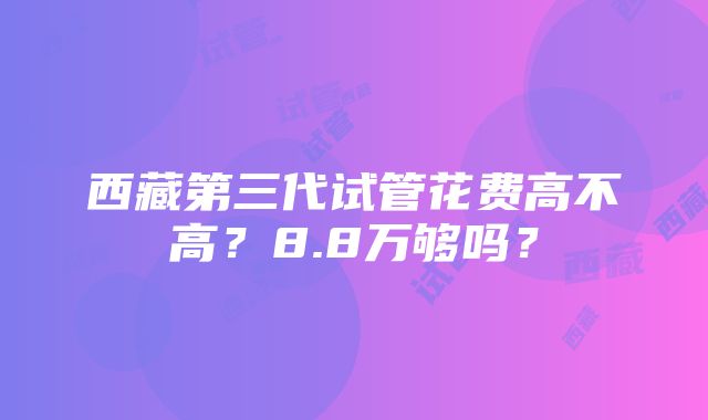 西藏第三代试管花费高不高？8.8万够吗？