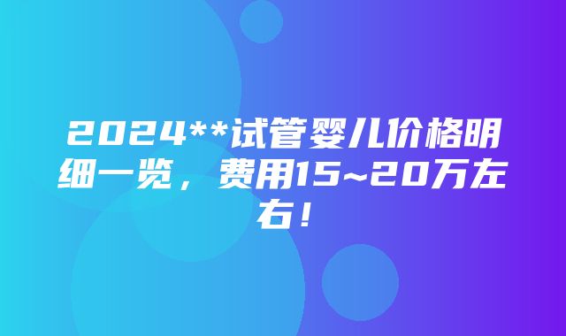 2024**试管婴儿价格明细一览，费用15~20万左右！