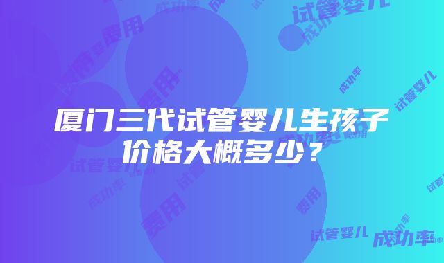 厦门三代试管婴儿生孩子价格大概多少？