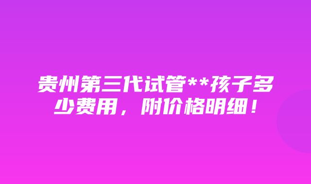 贵州第三代试管**孩子多少费用，附价格明细！