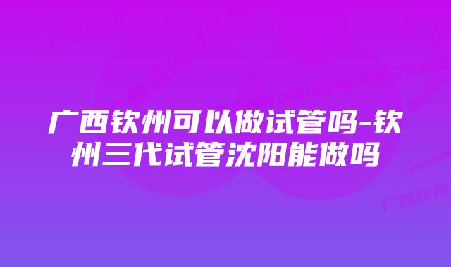 广西钦州可以做试管吗-钦州三代试管沈阳能做吗