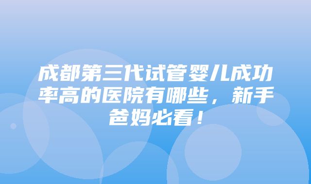 成都第三代试管婴儿成功率高的医院有哪些，新手爸妈必看！