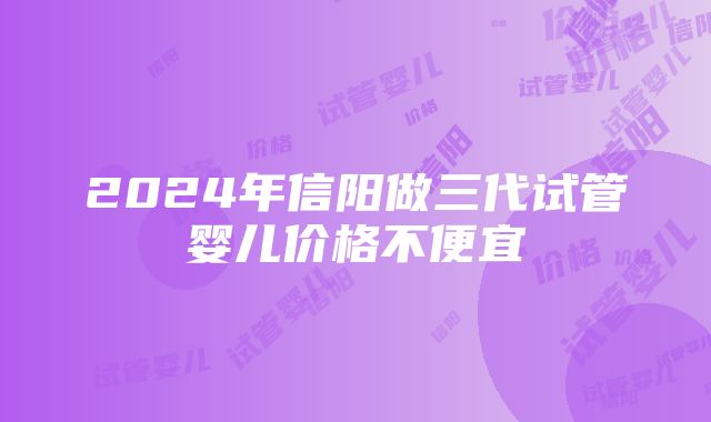 2024年信阳做三代试管婴儿价格不便宜