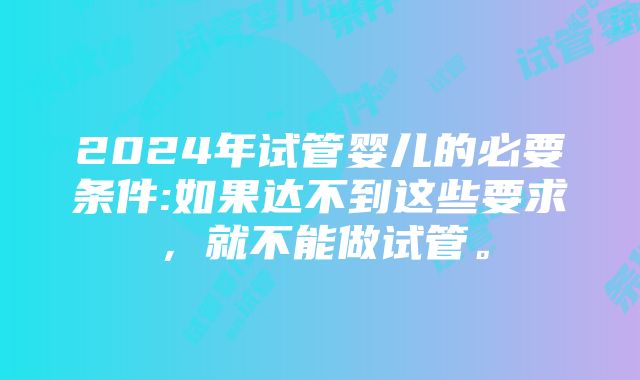 2024年试管婴儿的必要条件:如果达不到这些要求，就不能做试管。