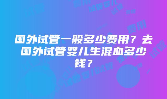 国外试管一般多少费用？去国外试管婴儿生混血多少钱？