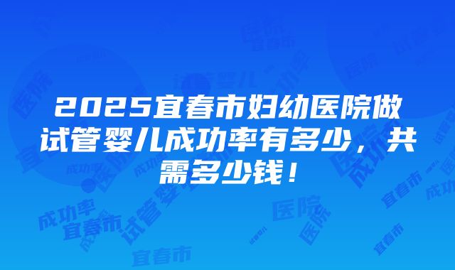 2025宜春市妇幼医院做试管婴儿成功率有多少，共需多少钱！