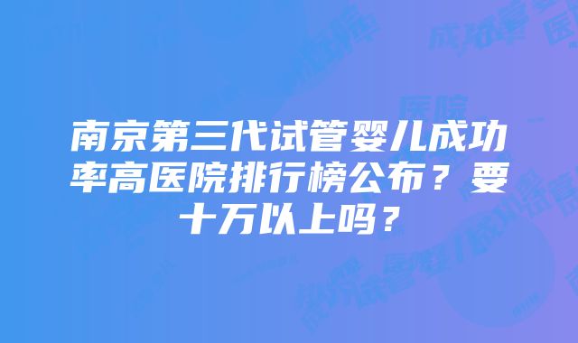 南京第三代试管婴儿成功率高医院排行榜公布？要十万以上吗？