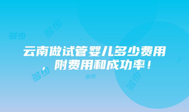 云南做试管婴儿多少费用，附费用和成功率！