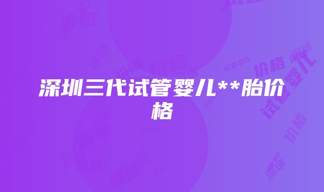 深圳三代试管婴儿**胎价格