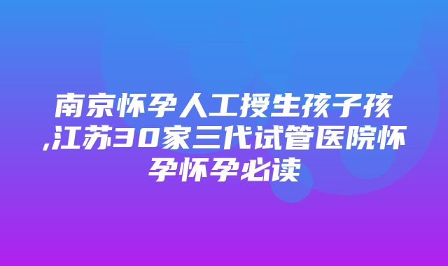 南京怀孕人工授生孩子孩,江苏30家三代试管医院怀孕怀孕必读