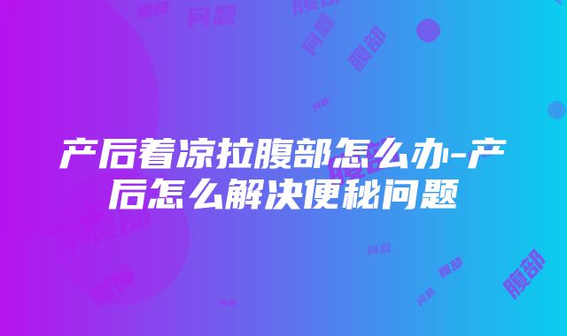 产后着凉拉腹部怎么办-产后怎么解决便秘问题