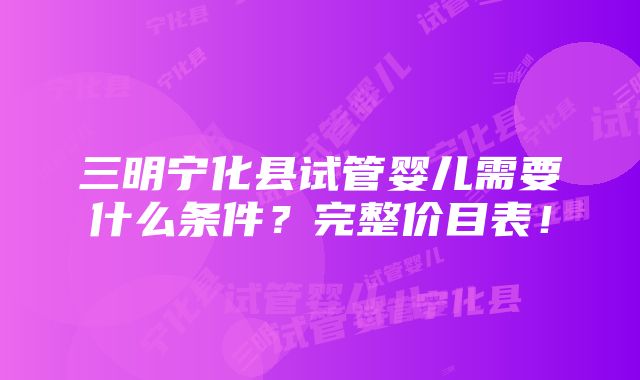 三明宁化县试管婴儿需要什么条件？完整价目表！