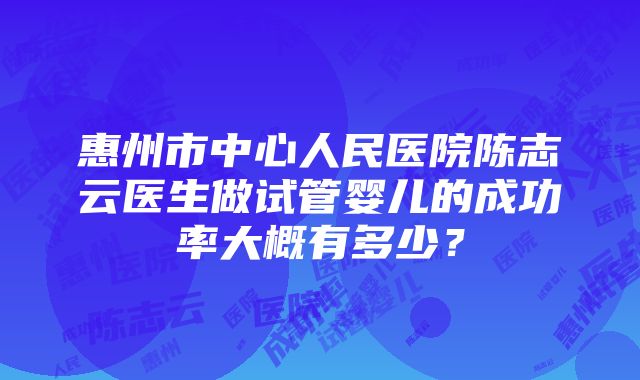 惠州市中心人民医院陈志云医生做试管婴儿的成功率大概有多少？