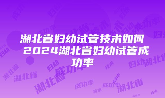 湖北省妇幼试管技术如何 2024湖北省妇幼试管成功率