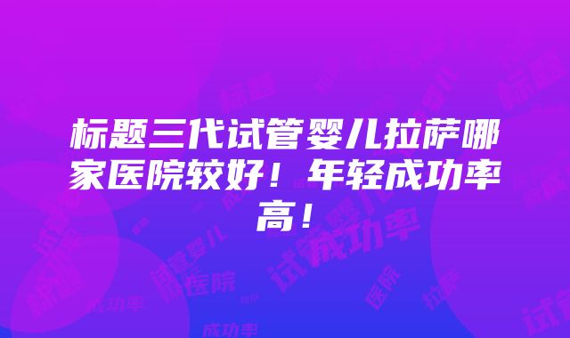 标题三代试管婴儿拉萨哪家医院较好！年轻成功率高！