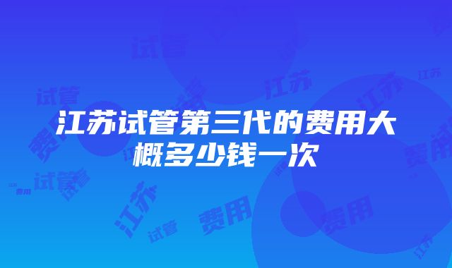 江苏试管第三代的费用大概多少钱一次