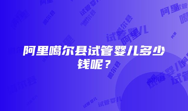 阿里噶尔县试管婴儿多少钱呢？