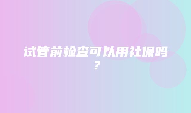 试管前检查可以用社保吗？