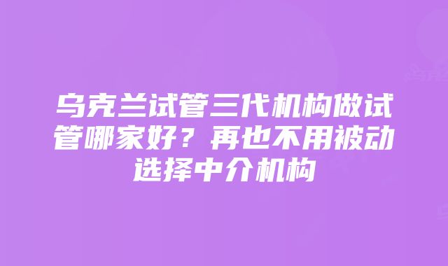 乌克兰试管三代机构做试管哪家好？再也不用被动选择中介机构