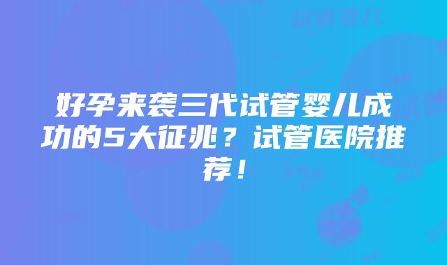 好孕来袭三代试管婴儿成功的5大征兆？试管医院推荐！