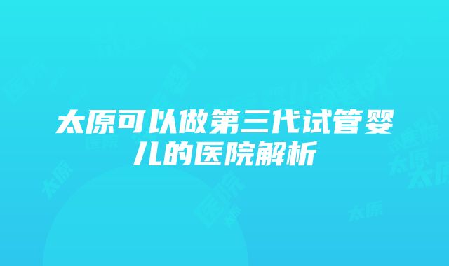 太原可以做第三代试管婴儿的医院解析