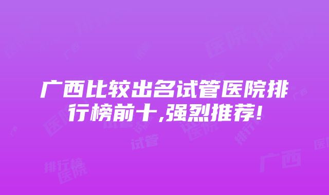 广西比较出名试管医院排行榜前十,强烈推荐!