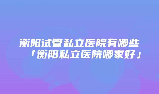 衡阳试管私立医院有哪些「衡阳私立医院哪家好」