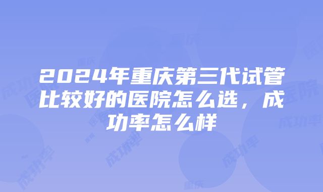 2024年重庆第三代试管比较好的医院怎么选，成功率怎么样