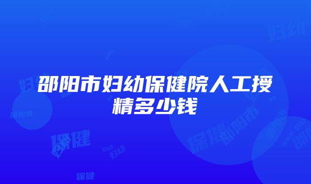 邵阳市妇幼保健院人工授精多少钱