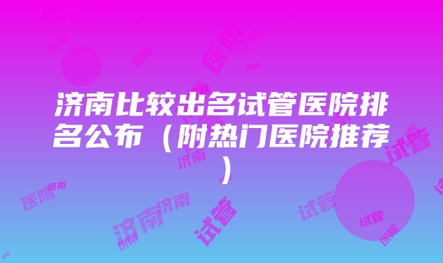 济南比较出名试管医院排名公布（附热门医院推荐）