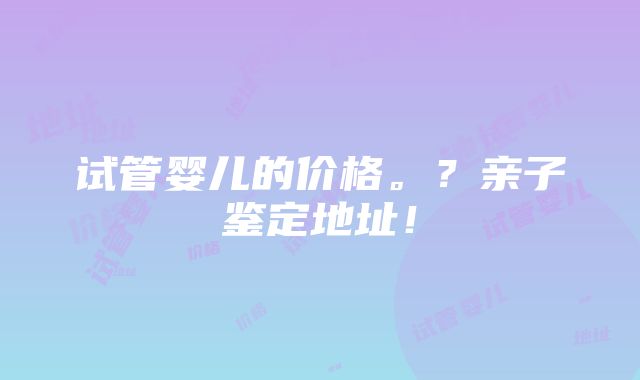 试管婴儿的价格。？亲子鉴定地址！