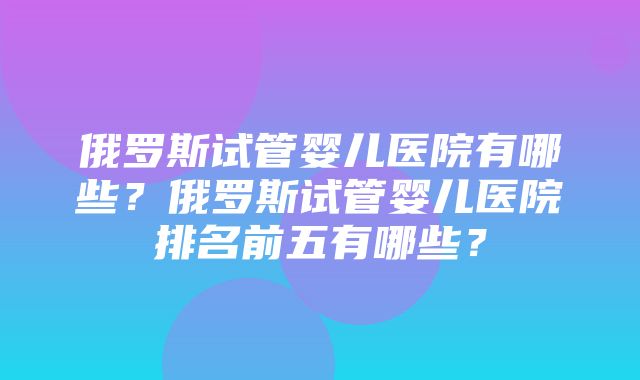 俄罗斯试管婴儿医院有哪些？俄罗斯试管婴儿医院排名前五有哪些？