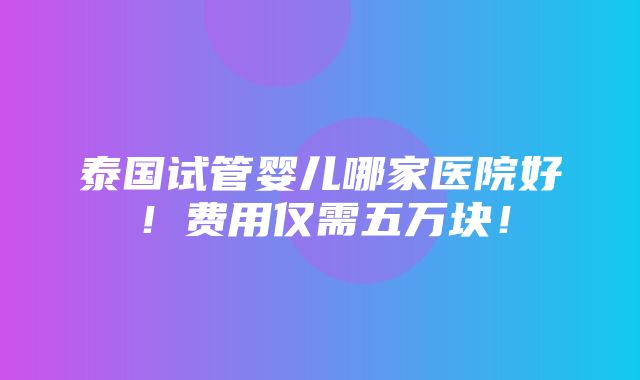 泰国试管婴儿哪家医院好！费用仅需五万块！