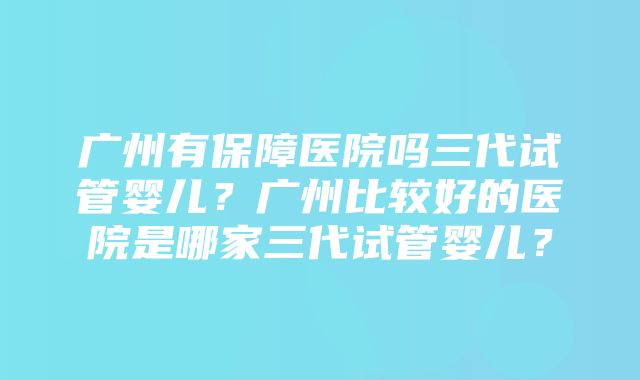 广州有保障医院吗三代试管婴儿？广州比较好的医院是哪家三代试管婴儿？