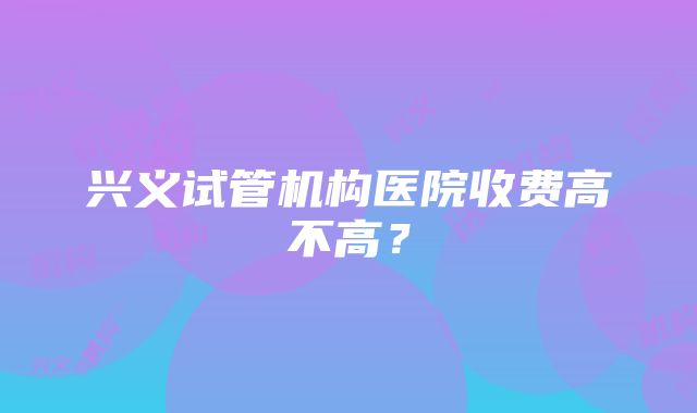 兴义试管机构医院收费高不高？