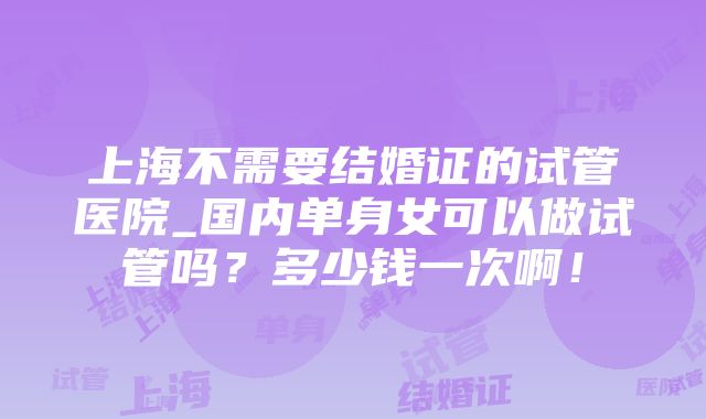 上海不需要结婚证的试管医院_国内单身女可以做试管吗？多少钱一次啊！