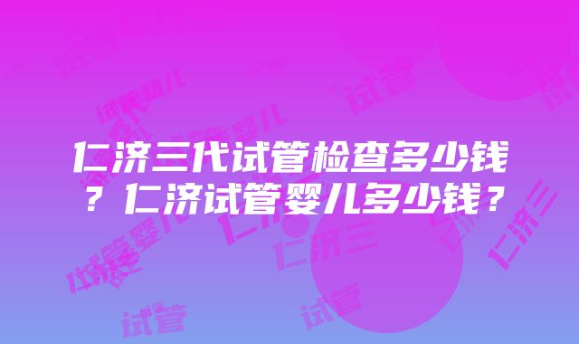 仁济三代试管检查多少钱？仁济试管婴儿多少钱？