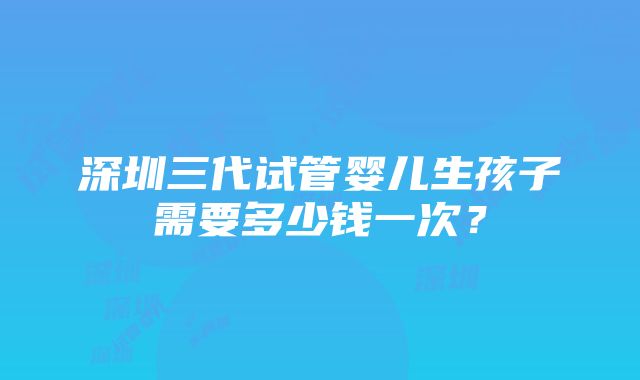 深圳三代试管婴儿生孩子需要多少钱一次？