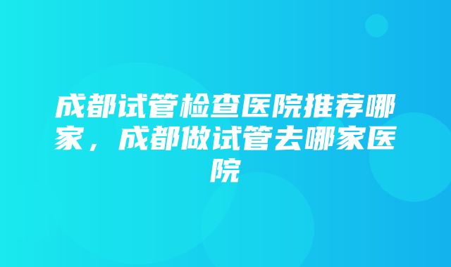 成都试管检查医院推荐哪家，成都做试管去哪家医院