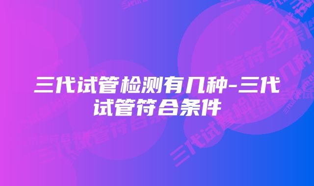 三代试管检测有几种-三代试管符合条件