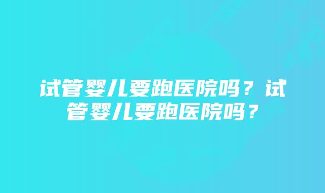 试管婴儿要跑医院吗？试管婴儿要跑医院吗？