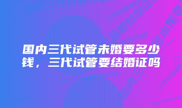 国内三代试管未婚要多少钱，三代试管要结婚证吗