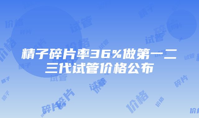 精子碎片率36%做第一二三代试管价格公布