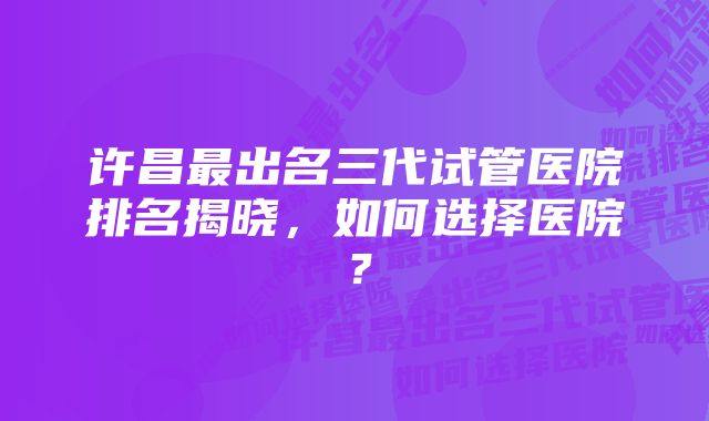 许昌最出名三代试管医院排名揭晓，如何选择医院？