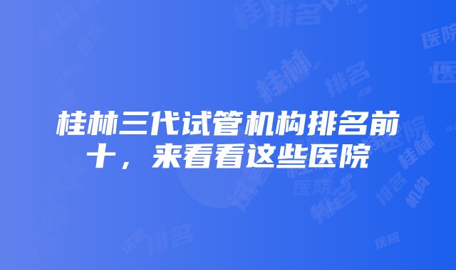 桂林三代试管机构排名前十，来看看这些医院