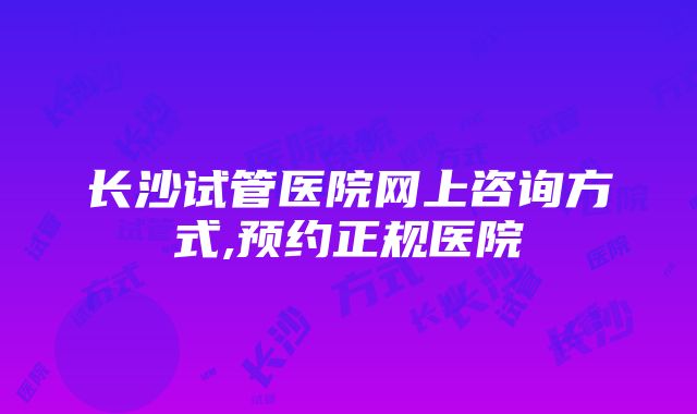 长沙试管医院网上咨询方式,预约正规医院