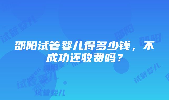 邵阳试管婴儿得多少钱，不成功还收费吗？