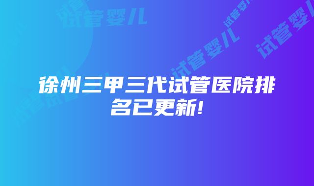 徐州三甲三代试管医院排名已更新!